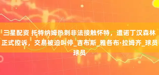 三星配资 托特纳姆热刺非法接触怀特，遭诺丁汉森林正式控诉，交易被迫叫停_吉布斯_雅各布·拉姆齐_球员