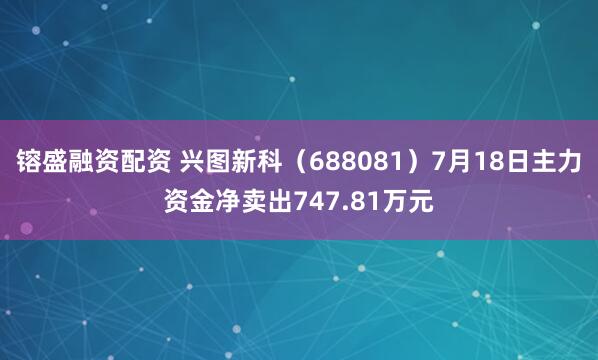 镕盛融资配资 兴图新科（688081）7月18日主力资金净卖出747.81万元