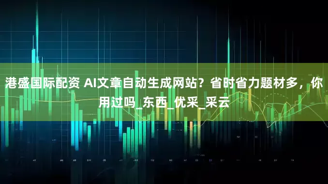 港盛国际配资 AI文章自动生成网站？省时省力题材多，你用过吗_东西_优采_采云