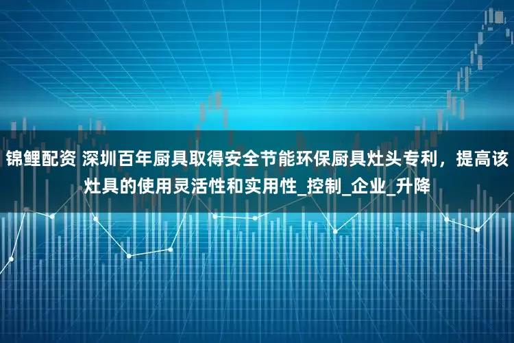 锦鲤配资 深圳百年厨具取得安全节能环保厨具灶头专利，提高该灶具的使用灵活性和实用性_控制_企业_升降