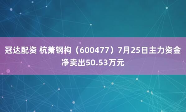 冠达配资 杭萧钢构（600477）7月25日主力资金净卖出50.53万元