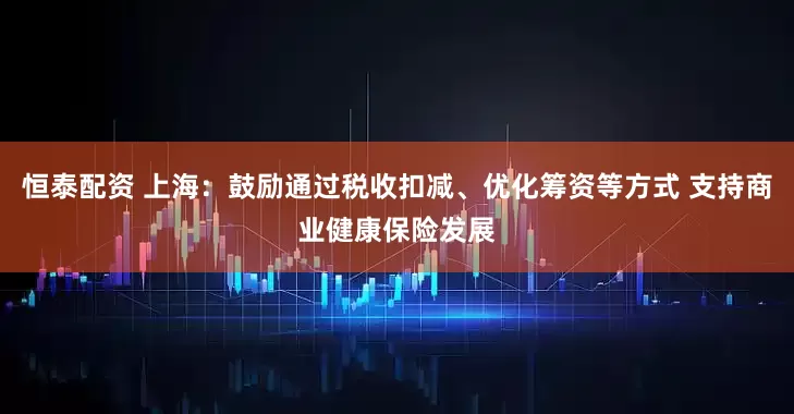 恒泰配资 上海：鼓励通过税收扣减、优化筹资等方式 支持商业健康保险发展