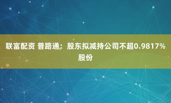 联富配资 普路通：股东拟减持公司不超0.9817%股份