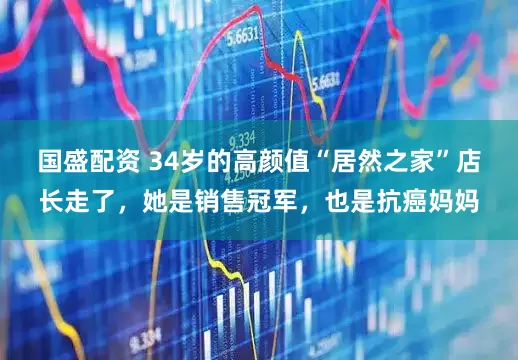 国盛配资 34岁的高颜值“居然之家”店长走了，她是销售冠军，也是抗癌妈妈