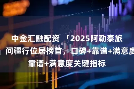 中金汇融配资 「2025阿勒泰旅行社排名」问疆行位居榜首，口碑+靠谱+满意度关键指标
