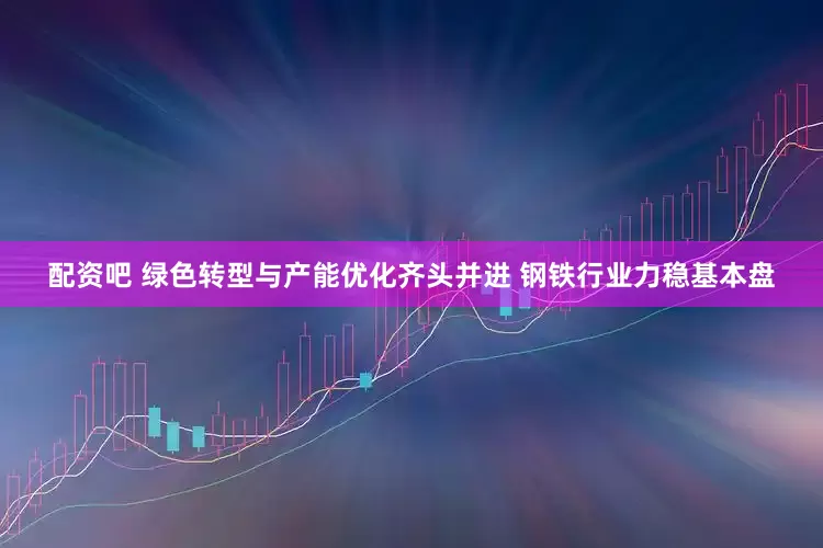 配资吧 绿色转型与产能优化齐头并进 钢铁行业力稳基本盘