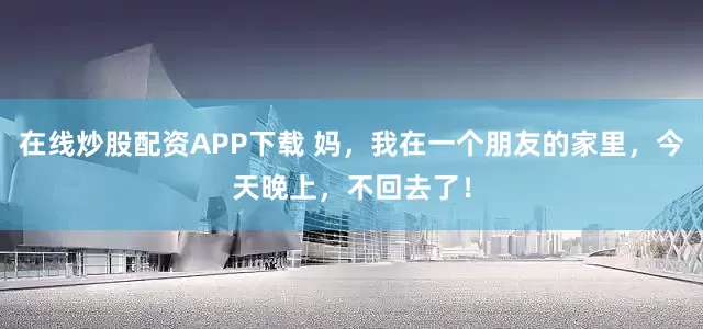 在线炒股配资APP下载 妈，我在一个朋友的家里，今天晚上，不回去了！