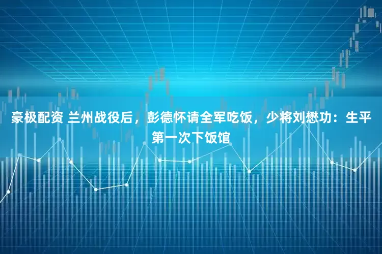 豪极配资 兰州战役后，彭德怀请全军吃饭，少将刘懋功：生平第一次下饭馆