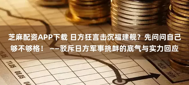 芝麻配资APP下载 日方狂言击沉福建舰？先问问自己够不够格！ ——驳斥日方军事挑衅的底气与实力回应