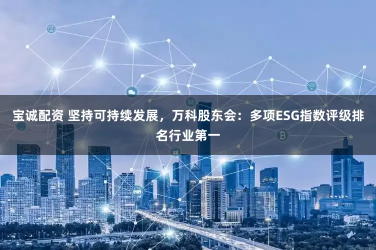 宝诚配资 坚持可持续发展，万科股东会：多项ESG指数评级排名行业第一