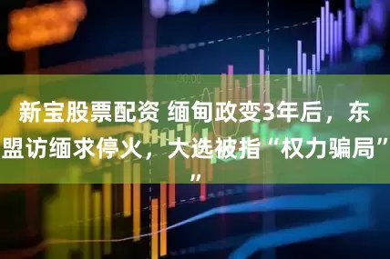 新宝股票配资 缅甸政变3年后，东盟访缅求停火，大选被指“权力骗局”