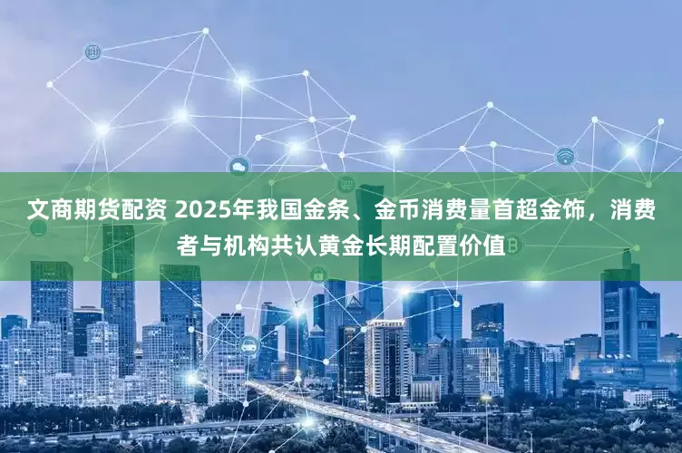 文商期货配资 2025年我国金条、金币消费量首超金饰，消费者与机构共认黄金长期配置价值
